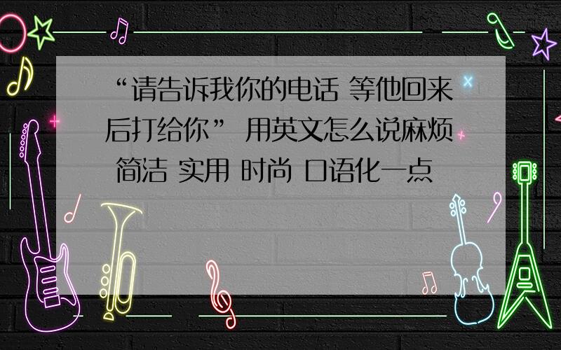 “请告诉我你的电话 等他回来后打给你” 用英文怎么说麻烦 简洁 实用 时尚 口语化一点