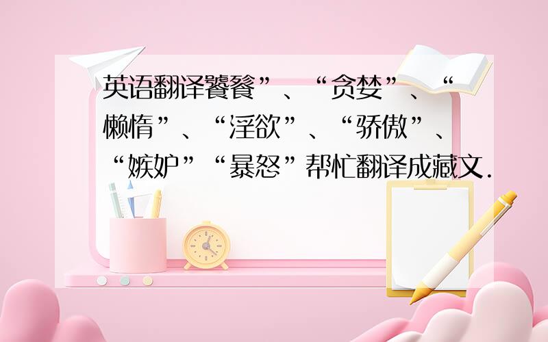 英语翻译饕餮”、“贪婪”、“懒惰”、“淫欲”、“骄傲”、“嫉妒”“暴怒”帮忙翻译成藏文.