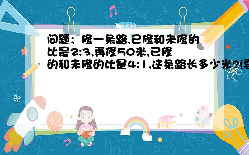 问题；修一条路,已修和未修的比是2:3,再修50米,已修的和未修的比是4:1,这条路长多少米?(要列式）.