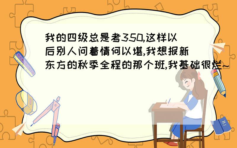 我的四级总是考350,这样以后别人问着情何以堪,我想报新东方的秋季全程的那个班,我基础很烂~