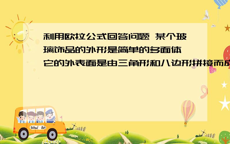 利用欧拉公式回答问题 某个玻璃饰品的外形是简单的多面体,它的外表面是由三角形和八边形拼接而成,且有24个顶点,每个顶点都哟3条棱,设该多面体外表面三角形个数是X个,八边形的个数是Y