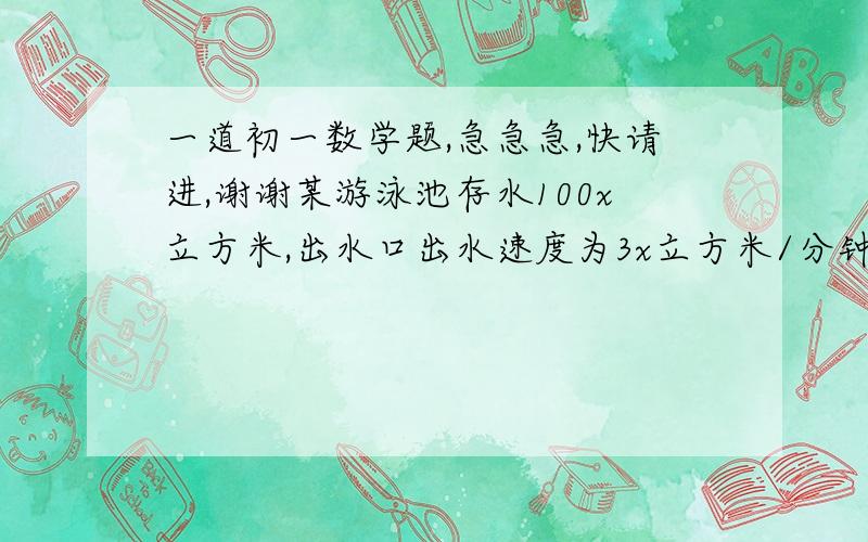 一道初一数学题,急急急,快请进,谢谢某游泳池存水100x立方米,出水口出水速度为3x立方米/分钟,入水口入水速度为2X立方米/分钟,如果打开出水口放水10分钟后关闭出水口,在打开入水口入水8分