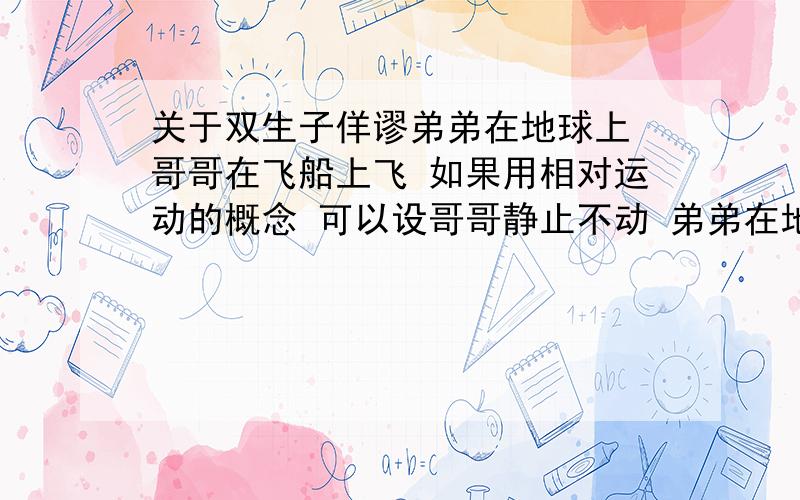 关于双生子佯谬弟弟在地球上 哥哥在飞船上飞 如果用相对运动的概念 可以设哥哥静止不动 弟弟在地球上 地球运动 为什么不是弟弟年轻 是因为时空弯曲还是什么乱七八糟的?求达人解.