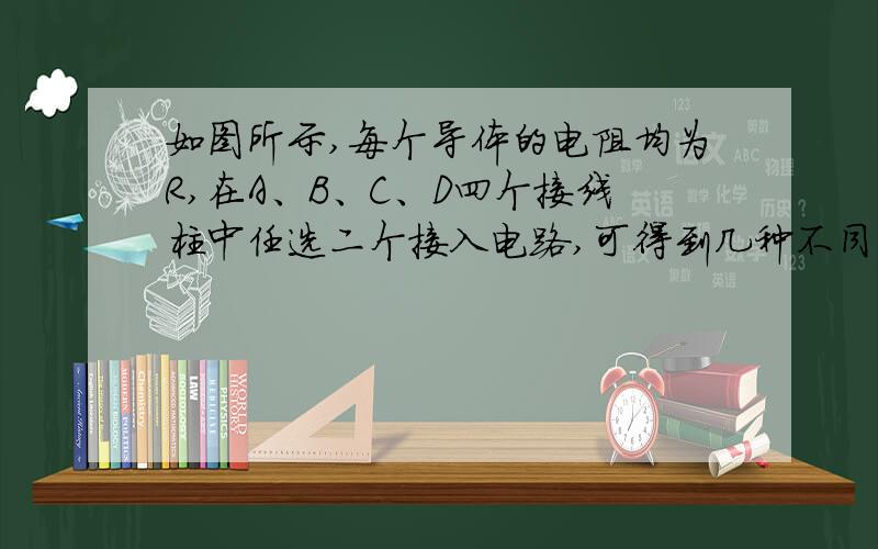 如图所示,每个导体的电阻均为R,在A、B、C、D四个接线柱中任选二个接入电路,可得到几种不同的电阻值?