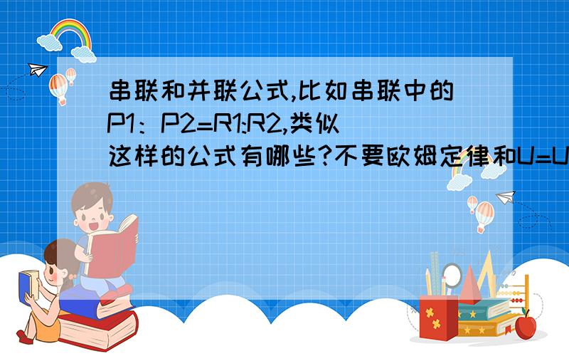 串联和并联公式,比如串联中的P1：P2=R1:R2,类似这样的公式有哪些?不要欧姆定律和U=U1+U2那些,