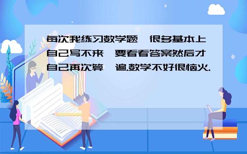 每次我练习数学题、很多基本上自己写不来、要看看答案然后才自己再次算一遍.数学不好很恼火.