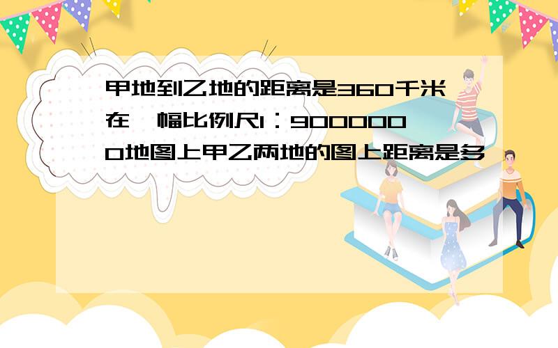 甲地到乙地的距离是360千米在一幅比例尺1：9000000地图上甲乙两地的图上距离是多