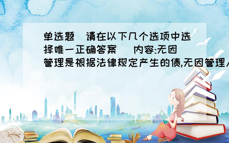 单选题（请在以下几个选项中选择唯一正确答案） 内容:无因管理是根据法律规定产生的债,无因管理人有权要求受益人给付选项:a、报酬b、支出的一切费用c、收益中的合理部分d、支出的必