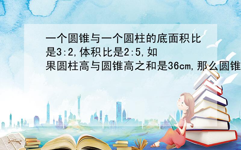 一个圆锥与一个圆柱的底面积比是3:2,体积比是2:5,如果圆柱高与圆锥高之和是36cm,那么圆锥高是多少厘米?有没有那位学神会用方程的?