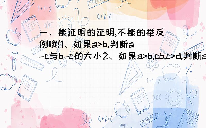 一、能证明的证明,不能的举反例哦!1、如果a>b,判断a-c与b-c的大小2、如果a>b,cb,c>d,判断a-2c与b-2d的大小4、如果a>b,c>d,判断a-d与b-c的大小二、如果a>b>0,c>d>0,证明根号（a/d）>根号（b/c）