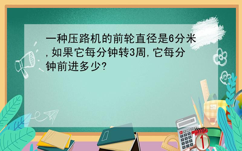 一种压路机的前轮直径是6分米,如果它每分钟转3周,它每分钟前进多少?