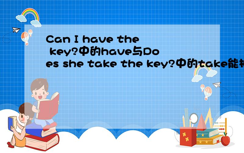 Can I have the key?中的have与Does she take the key?中的take能相等吗?为什么?