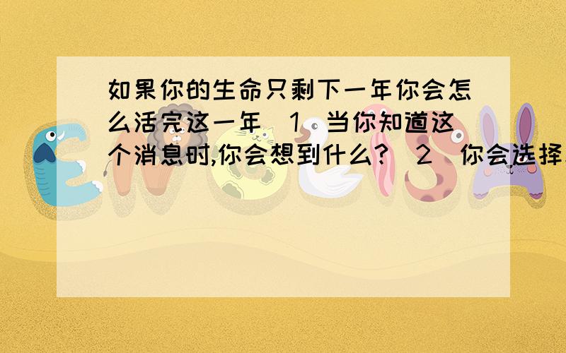 如果你的生命只剩下一年你会怎么活完这一年（1）当你知道这个消息时,你会想到什么?（2）你会选择和谁一起度过剩下的时光?（3）在剩下的时光,你最想干什么?