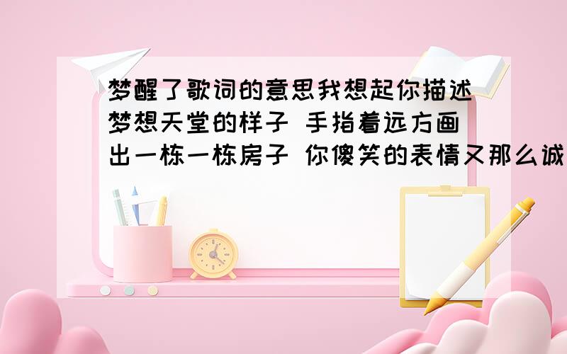 梦醒了歌词的意思我想起你描述梦想天堂的样子 手指着远方画出一栋一栋房子 你傻笑的表情又那么诚实 所有的信任是从那一刻开始 你给我一个到那片天空的地址 只因为太高摔得我血流不