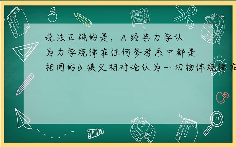 说法正确的是：A 经典力学认为力学规律在任何参考系中都是相同的B 狭义相对论认为一切物体规律在任何惯性系中都是相同的C 广义相对论认为一切物体规律在任何参考系中都是相同的D 真