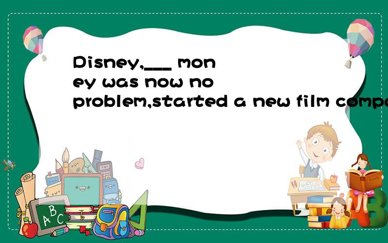 Disney,___ money was now no problem,started a new film company. 2012-4-11 08:40 提问者： 379958381 |Disney,___ money was now no problem,started a new film company. Disney,___ money was now no problem,started a new film company.A.for whom  B.for w