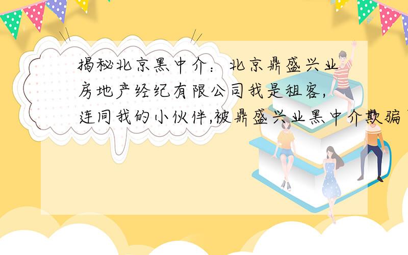 揭秘北京黑中介：北京鼎盛兴业房地产经纪有限公司我是租客,连同我的小伙伴,被鼎盛兴业黑中介欺骗了房租、租金以及卫生费、物业费等不合理费用共计约10000元.我以人格担保,以下所述内