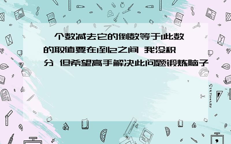 一个数减去它的倒数等于1此数的取值要在1到2之间 我没积分 但希望高手解决此问题锻炼脑子