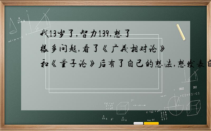 我13岁了,智力139,想了很多问题,看了《广义相对论》和《量子论》后有了自己的想法,想发表自己的理论.我想发表自己的理论,在纳发表啊.《空间论》和《构成式》不知道在纳发表啊?我快疯了