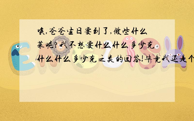 唉,爸爸生日要到了,做些什么菜呢?我不想要什么什么多少克什么什么多少克之类的回答!毕竟我还是个中学生,对这种没有概念!还有我们这里是乡下,没有购物中心,但大的超市还是有的,所以食