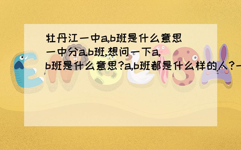 牡丹江一中a,b班是什么意思一中分a.b班,想问一下a,b班是什么意思?a,b班都是什么样的人?一中高一a,b班各有多少个?O(∩_∩)O谢谢