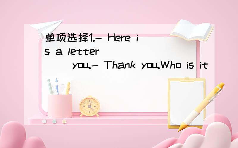 单项选择1.- Here is a letter _____ you.- Thank you.Who is it _____?- Tom _____.a.from;to;is b.for;from;is c.for;from;writes d.to;from;does2.- Best wishes _____ you.- _____.a.for;Thank you b.to;The same to you c.of;All right d.to;Thanks介词填