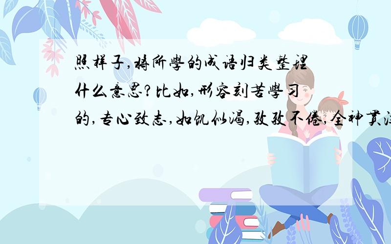 照样子,将所学的成语归类整理什么意思?比如,形容刻苦学习的,专心致志,如饥似渴,孜孜不倦,全神贯注,锲而不舍,程门立雪.（　　　）、　（ ）、（ ）、 （ ）、 （ ）、（ ）、 （ ）、 （