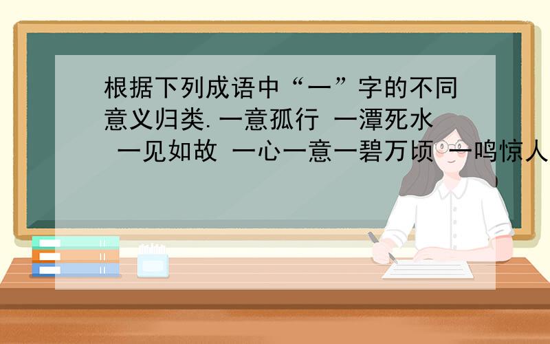 根据下列成语中“一”字的不同意义归类.一意孤行 一潭死水 一见如故 一心一意一碧万顷 一鸣惊人 一无是处 独树一帜1.作“专一”讲的有：2.作“同一”讲的有：3.作“全”“都”讲的有：