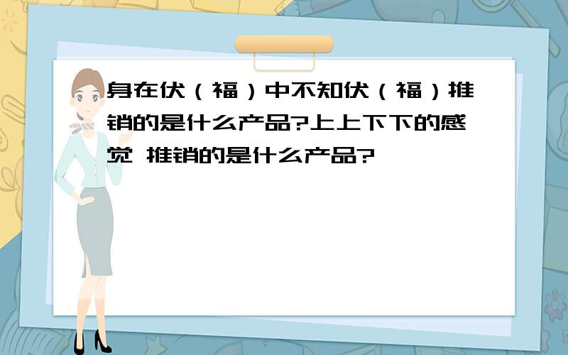 身在伏（福）中不知伏（福）推销的是什么产品?上上下下的感觉 推销的是什么产品?