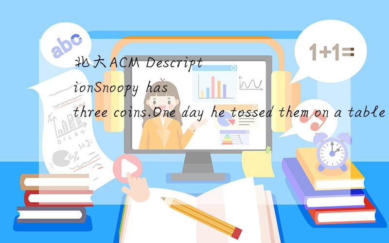 北大ACM DescriptionSnoopy has three coins.One day he tossed them on a table then and tried to flip some of them so that they had either all heads or all tails facing up.After several attempts,he found that regardless of the initial configuration of