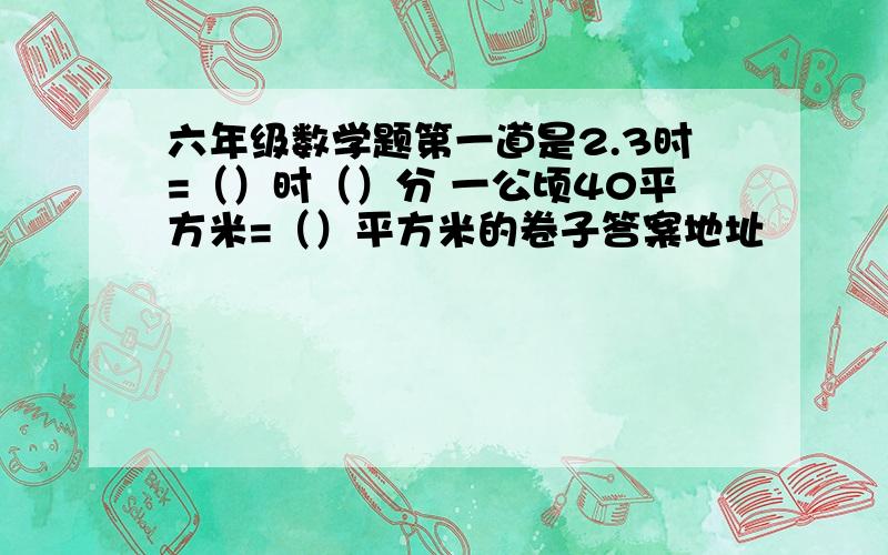 六年级数学题第一道是2.3时=（）时（）分 一公顷40平方米=（）平方米的卷子答案地址