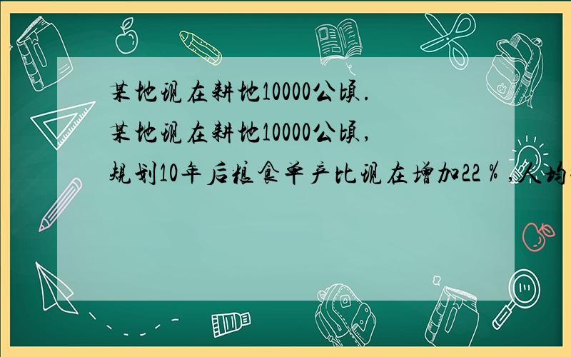 某地现在耕地10000公顷.某地现在耕地10000公顷,规划10年后粮食单产比现在增加22％,人均粮食占有量比现在提高10％,如果人口年增长率为1％,那么耕地平均每年至多只能减少多少公顷?（精确到1