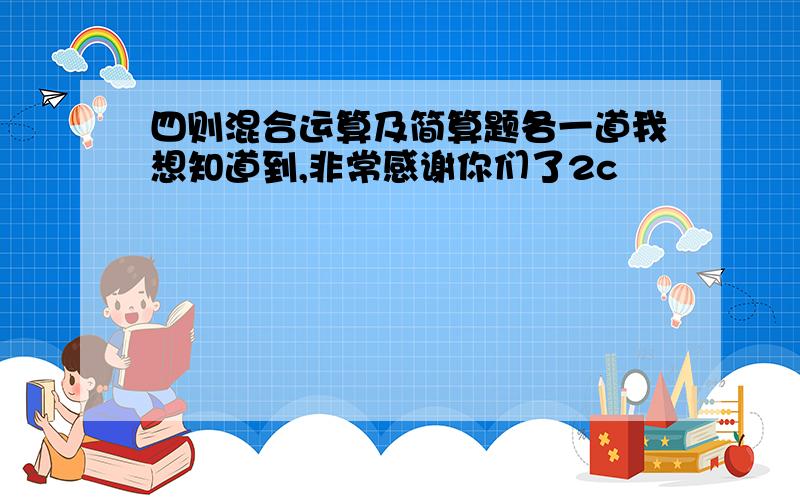 四则混合运算及简算题各一道我想知道到,非常感谢你们了2c