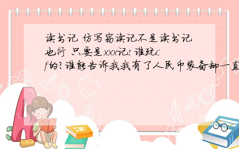 读书记 仿写窃读记不是读书记也行 只要是xxx记!谁玩cf的?谁能告诉我我有了人民币装备却一直被人T!两个都答了15分我的装备：ak47-s、沙漠之鹰s、轻型军用手斧、高爆手雷、夜玫瑰、ac、加特