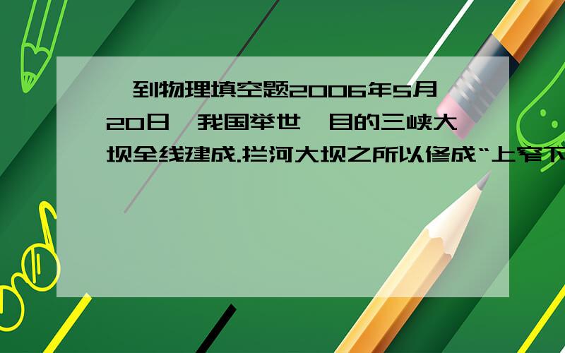 一到物理填空题2006年5月20日,我国举世瞩目的三峡大坝全线建成.拦河大坝之所以修成“上窄下宽”的形状,是因为________________.三峡大把的船闸是_________在实际中的具体运用,它能让大型轮船在