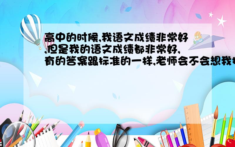 高中的时候,我语文成绩非常好,但是我的语文成绩都非常好,有的答案跟标准的一样,老师会不会想我抄的,很纠结,我是不是不应该语文成绩太好啊,怎么想