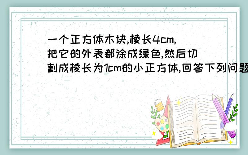 一个正方体木块,棱长4cm,把它的外表都涂成绿色,然后切割成棱长为1cm的小正方体,回答下列问题.小正方体中,只有一个面是绿色的有多少块?小正方体中,有三个面是绿色的有多少块?小正方体中,