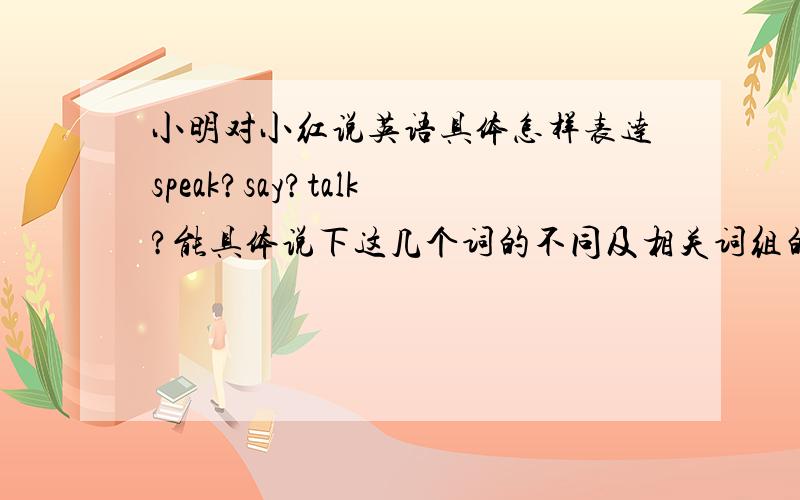 小明对小红说英语具体怎样表达speak?say?talk?能具体说下这几个词的不同及相关词组的区别吗