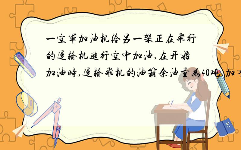 一空军加油机给另一架正在飞行的运输机进行空中加油,在开始加油时,运输飞机的油箱余油量为40吨,加有飞机的加油油箱油量万恶哦30吨,加油飞机以每分5吨的速度向运输飞机加油,飞机每飞行