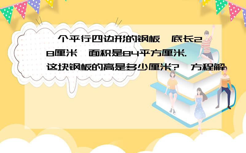 一个平行四边形的钢板,底长28厘米,面积是84平方厘米.这块钢板的高是多少厘米?【方程解】