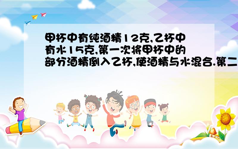 甲杯中有纯酒精12克,乙杯中有水15克,第一次将甲杯中的部分酒精倒入乙杯,使酒精与水混合.第二次将乙杯中的部分混合溶液倒入甲杯,这样甲杯中纯酒精含量为50%,乙杯中的酒精含量为25%.问第