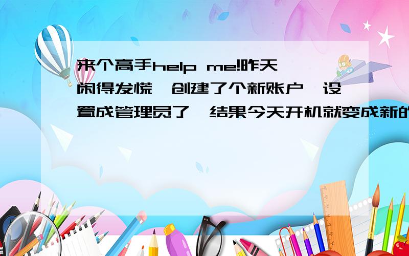 来个高手help me!昨天闲得发慌,创建了个新账户,设置成管理员了,结果今天开机就变成新的账户了,我的文档里的东西全没了!刚刚一键还原了下,结果再开机发现没用,网也登不了,桌面背景都换不