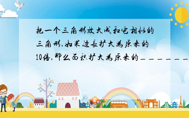 把一个三角形放大成和它相似的三角形,如果边长扩大为原来的10倍,那么面积扩大为原来的________-倍?