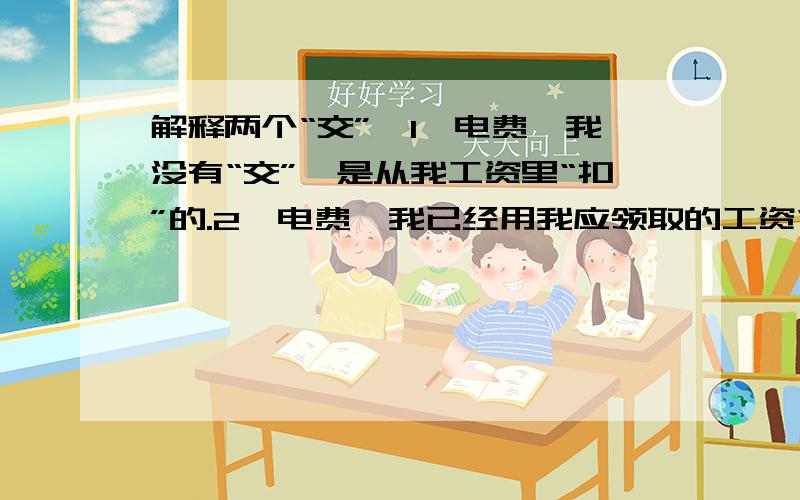 解释两个“交”,1,电费,我没有“交”,是从我工资里“扣”的.2,电费,我已经用我应领取的工资“交”了.第一个交,应该是把钱拿出去的意思,那第二个交呢?