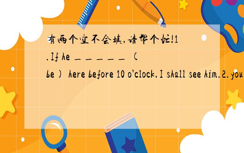 有两个空不会填,请帮个忙!1.If he _____ (be) here before 10 o'clock,I shall see him.2.you never _____(pass)this test if you don't work hard.