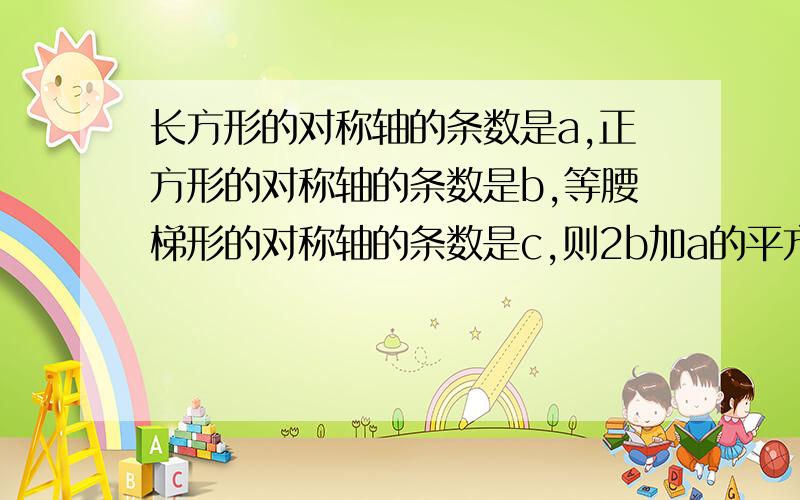 长方形的对称轴的条数是a,正方形的对称轴的条数是b,等腰梯形的对称轴的条数是c,则2b加a的平方加c的平方=