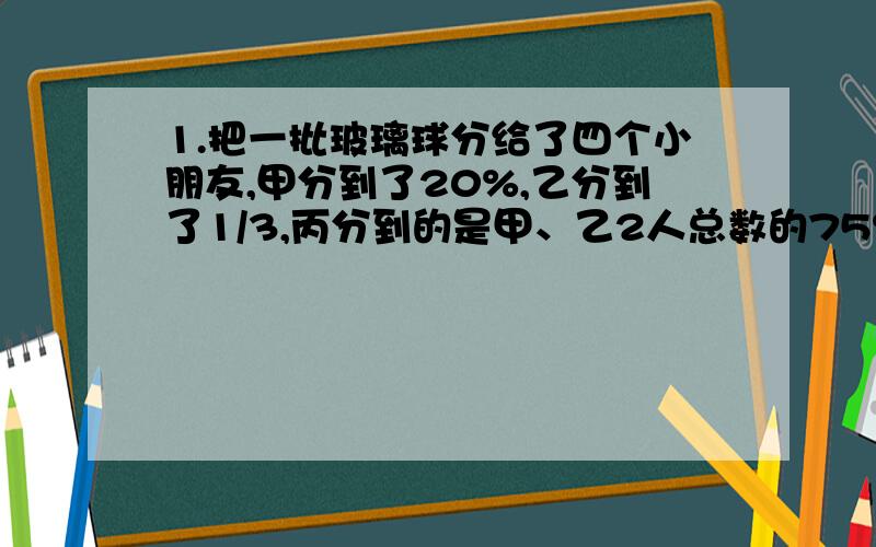 1.把一批玻璃球分给了四个小朋友,甲分到了20%,乙分到了1/3,丙分到的是甲、乙2人总数的75%,丁分到了十个.这批玻璃球一共有多少个?2.某化肥厂计划生产化肥4000吨上半年完成全年计划的55%下半