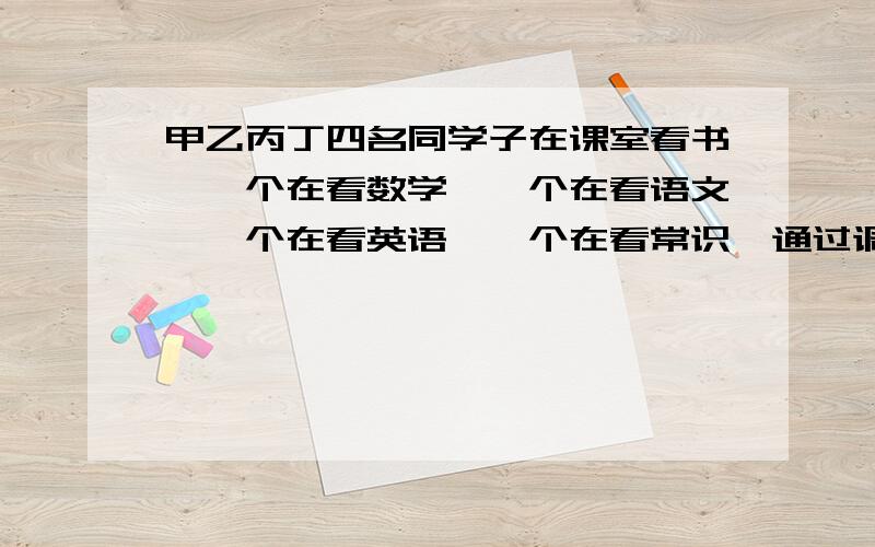 甲乙丙丁四名同学子在课室看书,一个在看数学,一个在看语文,一个在看英语,一个在看常识,通过调查发现甲没看数学,也没看语文；乙没看英语,也没看数学；丁没看常识,也没看数学；若甲没