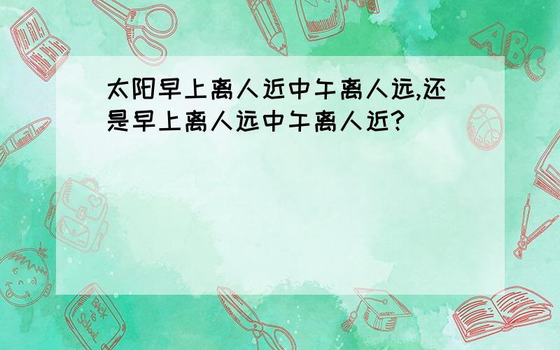 太阳早上离人近中午离人远,还是早上离人远中午离人近?