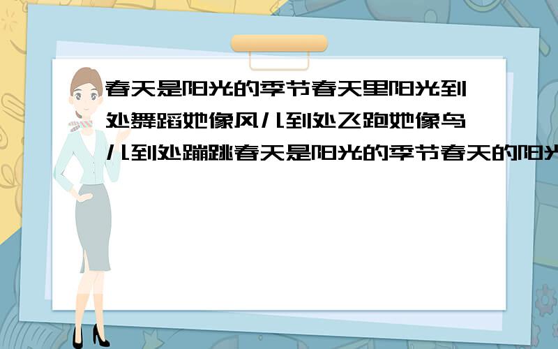 春天是阳光的季节春天里阳光到处舞蹈她像风儿到处飞跑她像鸟儿到处蹦跳春天是阳光的季节春天的阳光喜爱热闹她串到你的家串到我的家她来和你一起读书她来和我一起说话春天是阳光的